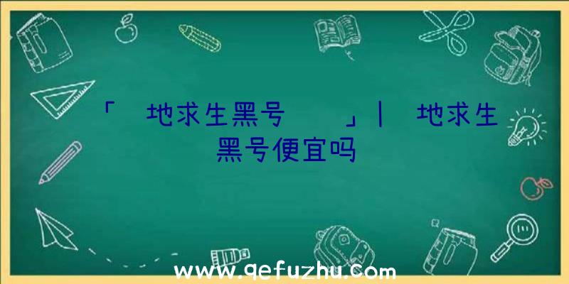 「绝地求生黑号视频」|绝地求生黑号便宜吗